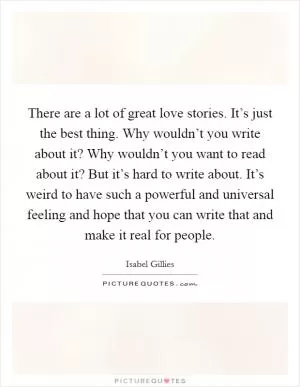 There are a lot of great love stories. It’s just the best thing. Why wouldn’t you write about it? Why wouldn’t you want to read about it? But it’s hard to write about. It’s weird to have such a powerful and universal feeling and hope that you can write that and make it real for people Picture Quote #1