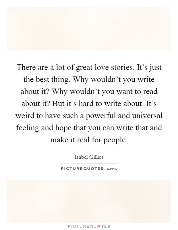 There are a lot of great love stories. It's just the best thing. Why wouldn't you write about it? Why wouldn't you want to read about it? But it's hard to write about. It's weird to have such a powerful and universal feeling and hope that you can write that and make it real for people. Picture Quote #1