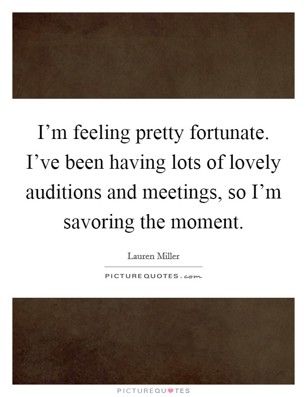 I'm feeling pretty fortunate. I've been having lots of lovely auditions and meetings, so I'm savoring the moment. Picture Quote #1
