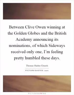 Between Clive Owen winning at the Golden Globes and the British Academy announcing its nominations, of which Sideways received only one, I’m feeling pretty humbled these days Picture Quote #1