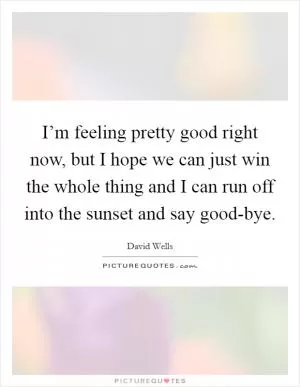 I’m feeling pretty good right now, but I hope we can just win the whole thing and I can run off into the sunset and say good-bye Picture Quote #1