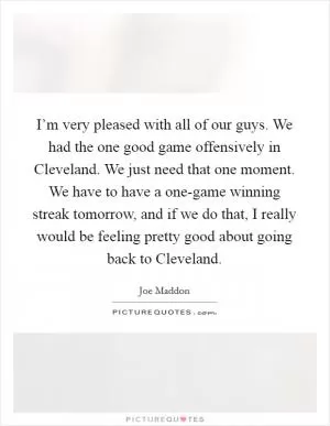 I’m very pleased with all of our guys. We had the one good game offensively in Cleveland. We just need that one moment. We have to have a one-game winning streak tomorrow, and if we do that, I really would be feeling pretty good about going back to Cleveland Picture Quote #1