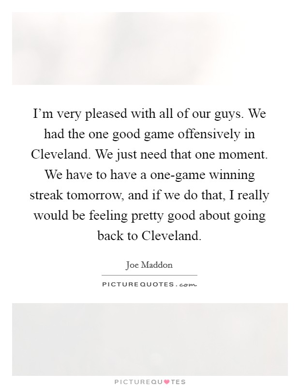 I'm very pleased with all of our guys. We had the one good game offensively in Cleveland. We just need that one moment. We have to have a one-game winning streak tomorrow, and if we do that, I really would be feeling pretty good about going back to Cleveland. Picture Quote #1