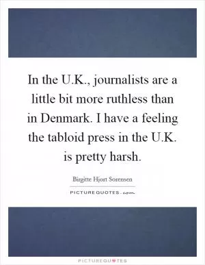 In the U.K., journalists are a little bit more ruthless than in Denmark. I have a feeling the tabloid press in the U.K. is pretty harsh Picture Quote #1