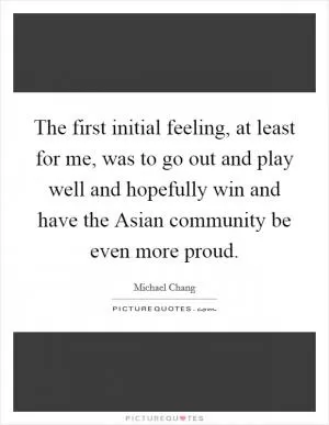The first initial feeling, at least for me, was to go out and play well and hopefully win and have the Asian community be even more proud Picture Quote #1