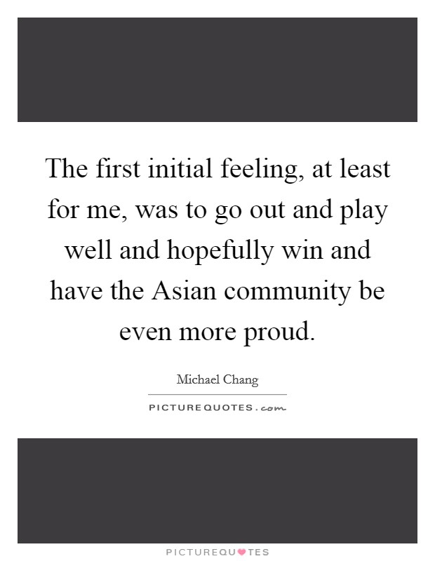 The first initial feeling, at least for me, was to go out and play well and hopefully win and have the Asian community be even more proud. Picture Quote #1
