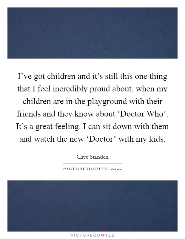I've got children and it's still this one thing that I feel incredibly proud about, when my children are in the playground with their friends and they know about ‘Doctor Who'. It's a great feeling. I can sit down with them and watch the new ‘Doctor' with my kids. Picture Quote #1