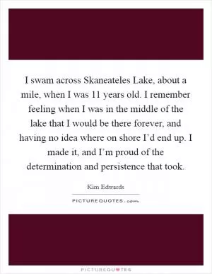 I swam across Skaneateles Lake, about a mile, when I was 11 years old. I remember feeling when I was in the middle of the lake that I would be there forever, and having no idea where on shore I’d end up. I made it, and I’m proud of the determination and persistence that took Picture Quote #1
