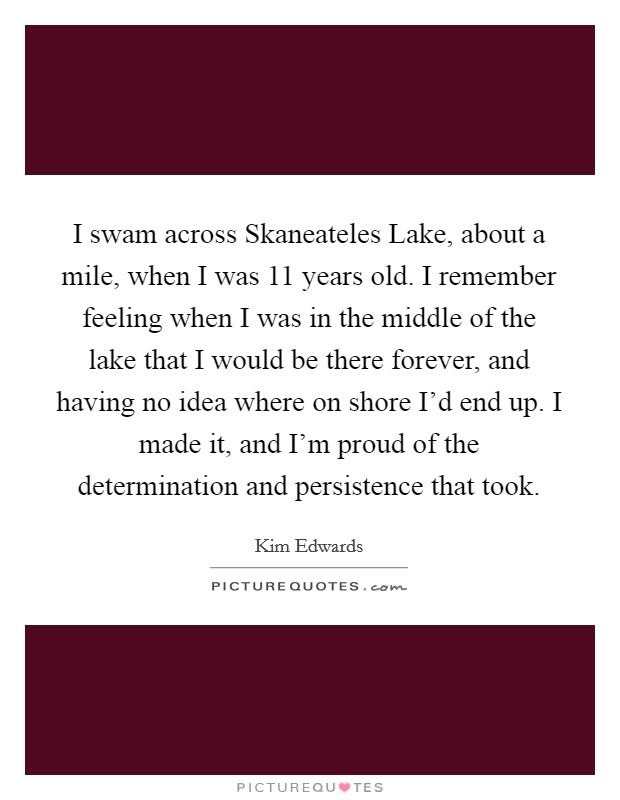 I swam across Skaneateles Lake, about a mile, when I was 11 years old. I remember feeling when I was in the middle of the lake that I would be there forever, and having no idea where on shore I'd end up. I made it, and I'm proud of the determination and persistence that took. Picture Quote #1