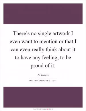 There’s no single artwork I even want to mention or that I can even really think about it to have any feeling, to be proud of it Picture Quote #1