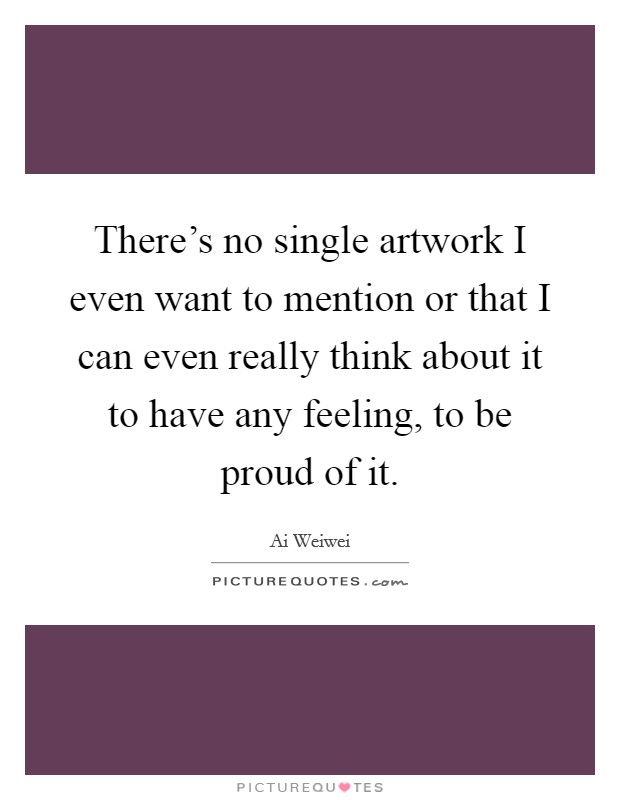 There's no single artwork I even want to mention or that I can even really think about it to have any feeling, to be proud of it. Picture Quote #1