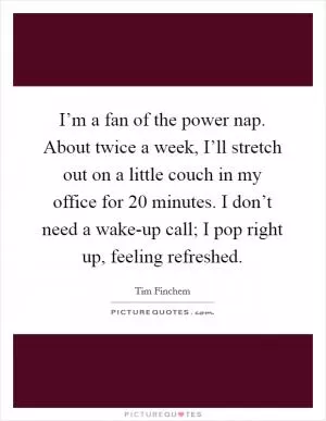 I’m a fan of the power nap. About twice a week, I’ll stretch out on a little couch in my office for 20 minutes. I don’t need a wake-up call; I pop right up, feeling refreshed Picture Quote #1
