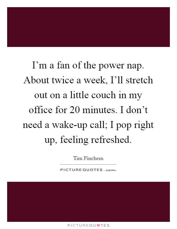 I'm a fan of the power nap. About twice a week, I'll stretch out on a little couch in my office for 20 minutes. I don't need a wake-up call; I pop right up, feeling refreshed. Picture Quote #1