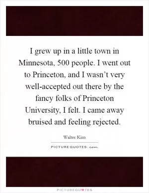 I grew up in a little town in Minnesota, 500 people. I went out to Princeton, and I wasn’t very well-accepted out there by the fancy folks of Princeton University, I felt. I came away bruised and feeling rejected Picture Quote #1
