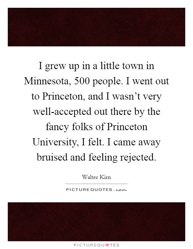 I grew up in a little town in Minnesota, 500 people. I went out to Princeton, and I wasn't very well-accepted out there by the fancy folks of Princeton University, I felt. I came away bruised and feeling rejected. Picture Quote #1
