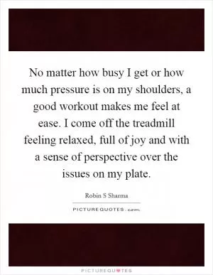 No matter how busy I get or how much pressure is on my shoulders, a good workout makes me feel at ease. I come off the treadmill feeling relaxed, full of joy and with a sense of perspective over the issues on my plate Picture Quote #1