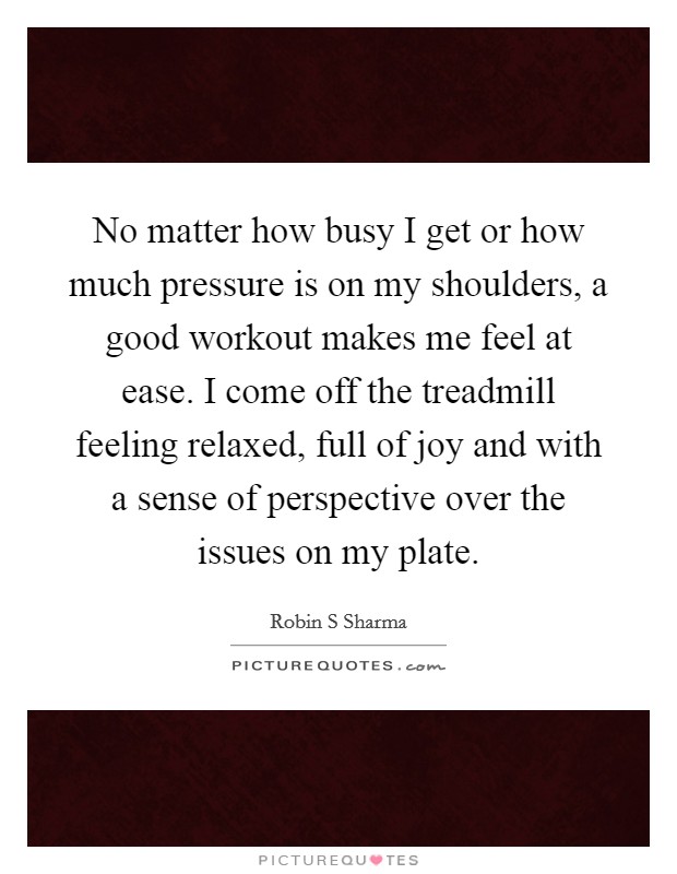 No matter how busy I get or how much pressure is on my shoulders, a good workout makes me feel at ease. I come off the treadmill feeling relaxed, full of joy and with a sense of perspective over the issues on my plate. Picture Quote #1