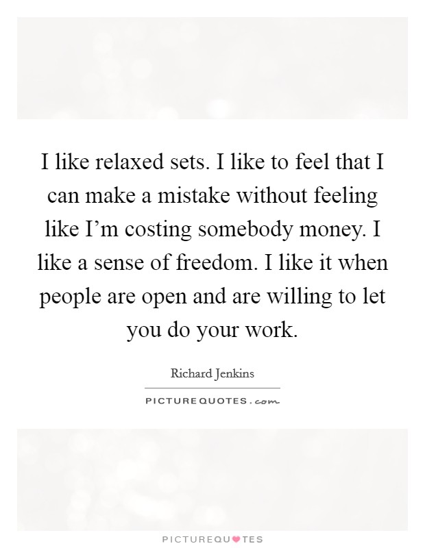 I like relaxed sets. I like to feel that I can make a mistake without feeling like I'm costing somebody money. I like a sense of freedom. I like it when people are open and are willing to let you do your work. Picture Quote #1
