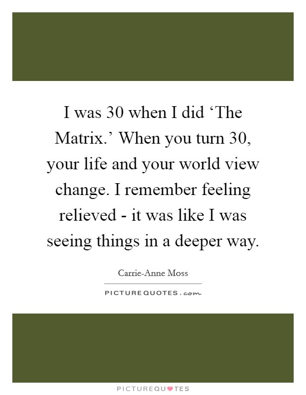 I was 30 when I did ‘The Matrix.' When you turn 30, your life and your world view change. I remember feeling relieved - it was like I was seeing things in a deeper way. Picture Quote #1