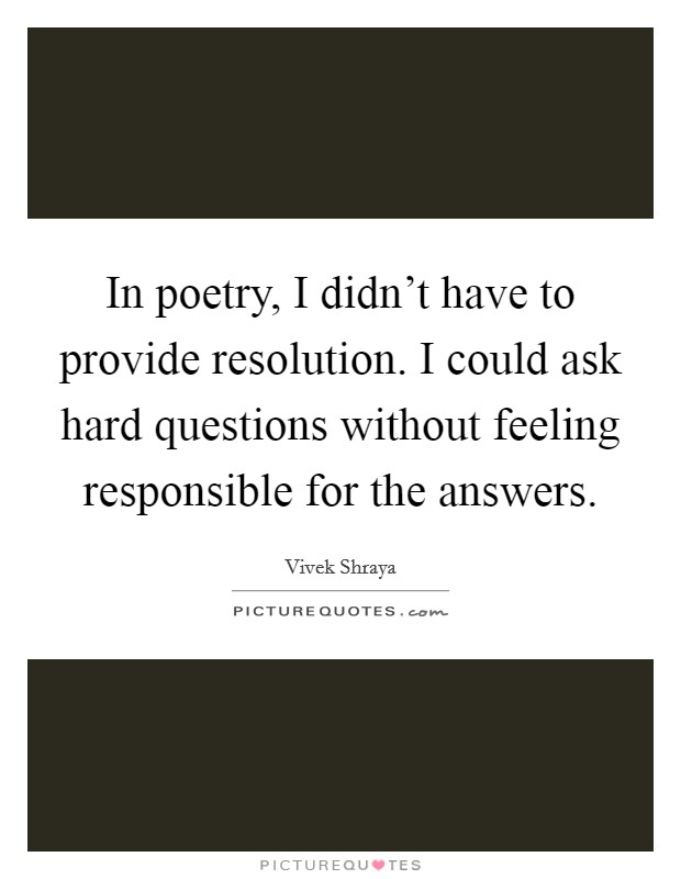 In poetry, I didn't have to provide resolution. I could ask hard questions without feeling responsible for the answers. Picture Quote #1