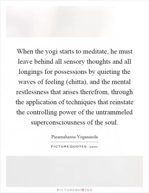 When the yogi starts to meditate, he must leave behind all sensory thoughts and all longings for possessions by quieting the waves of feeling (chitta), and the mental restlessness that arises therefrom, through the application of techniques that reinstate the controlling power of the untrammeled superconsciousness of the soul Picture Quote #1