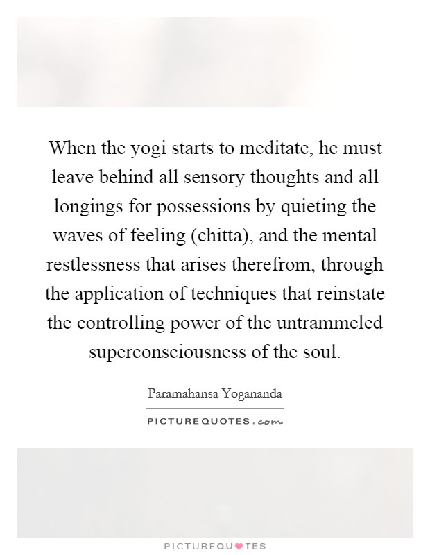 When the yogi starts to meditate, he must leave behind all sensory thoughts and all longings for possessions by quieting the waves of feeling (chitta), and the mental restlessness that arises therefrom, through the application of techniques that reinstate the controlling power of the untrammeled superconsciousness of the soul. Picture Quote #1