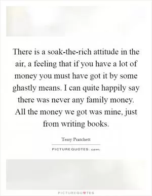 There is a soak-the-rich attitude in the air, a feeling that if you have a lot of money you must have got it by some ghastly means. I can quite happily say there was never any family money. All the money we got was mine, just from writing books Picture Quote #1