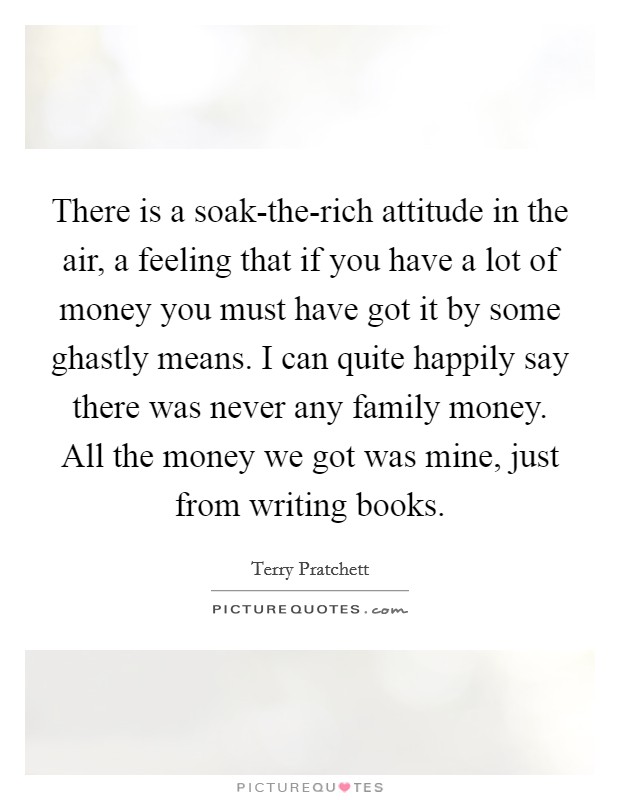 There is a soak-the-rich attitude in the air, a feeling that if you have a lot of money you must have got it by some ghastly means. I can quite happily say there was never any family money. All the money we got was mine, just from writing books. Picture Quote #1