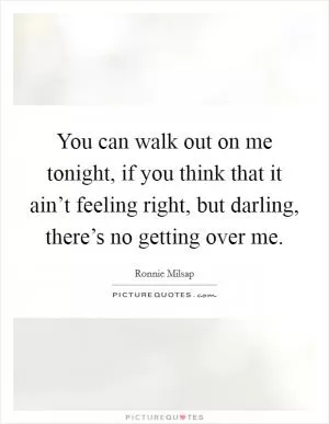 You can walk out on me tonight, if you think that it ain’t feeling right, but darling, there’s no getting over me Picture Quote #1