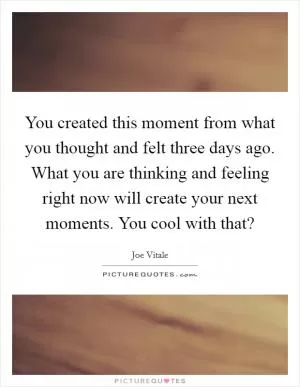 You created this moment from what you thought and felt three days ago. What you are thinking and feeling right now will create your next moments. You cool with that? Picture Quote #1