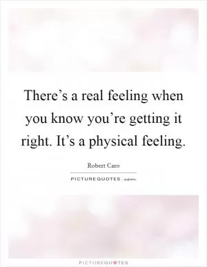 There’s a real feeling when you know you’re getting it right. It’s a physical feeling Picture Quote #1