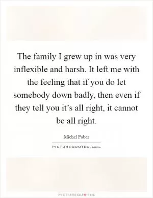 The family I grew up in was very inflexible and harsh. It left me with the feeling that if you do let somebody down badly, then even if they tell you it’s all right, it cannot be all right Picture Quote #1