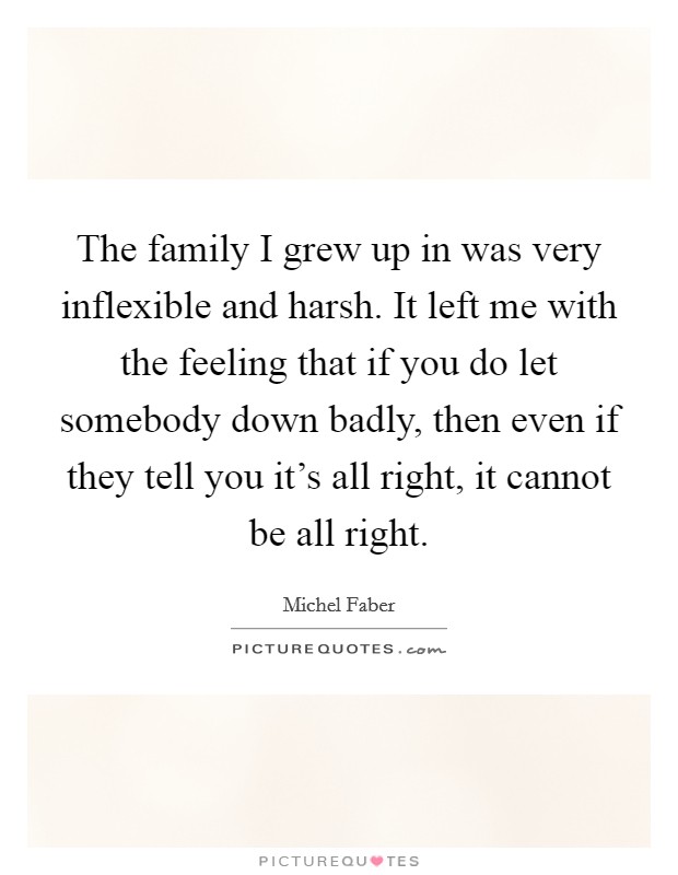 The family I grew up in was very inflexible and harsh. It left me with the feeling that if you do let somebody down badly, then even if they tell you it's all right, it cannot be all right. Picture Quote #1
