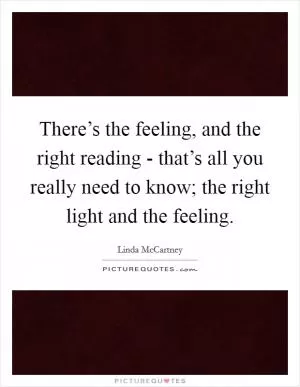 There’s the feeling, and the right reading - that’s all you really need to know; the right light and the feeling Picture Quote #1