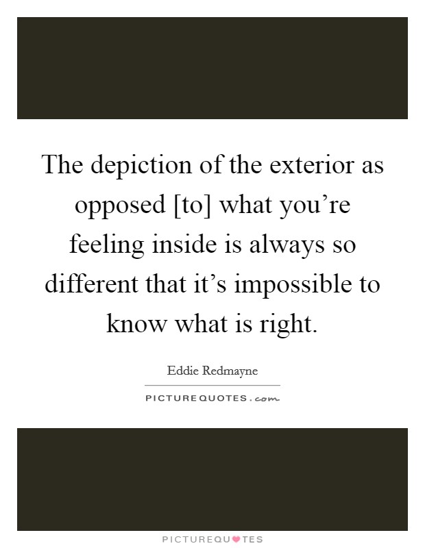 The depiction of the exterior as opposed [to] what you're feeling inside is always so different that it's impossible to know what is right. Picture Quote #1