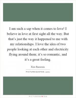 I am such a sap when it comes to love! I believe in love at first sight all the way. But that’s just the way it happened to me with my relationships. I love the idea of two people looking at each other and electricity flying around them; it’s so romantic, and it’s a great feeling Picture Quote #1