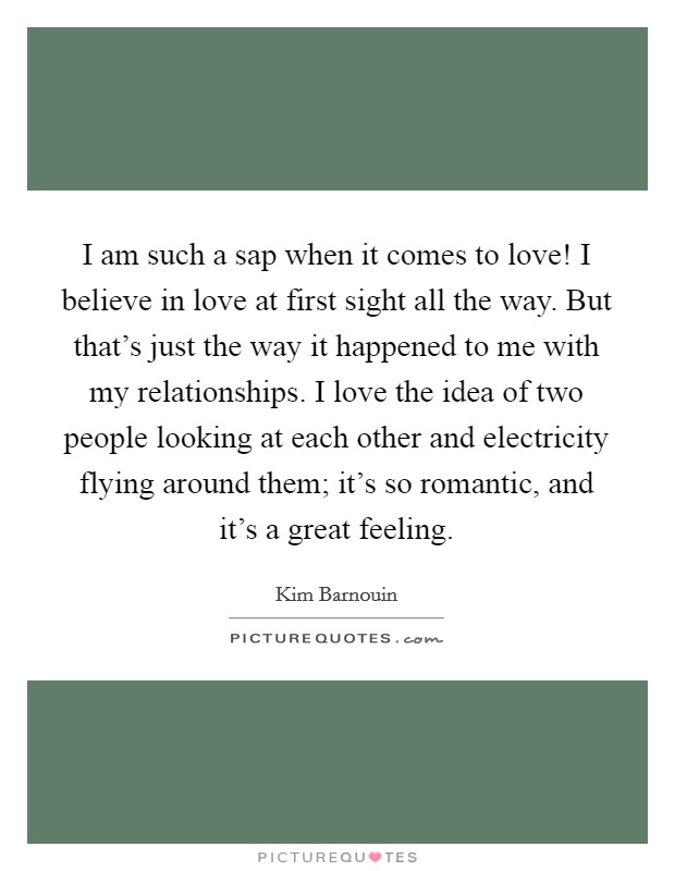 I am such a sap when it comes to love! I believe in love at first sight all the way. But that's just the way it happened to me with my relationships. I love the idea of two people looking at each other and electricity flying around them; it's so romantic, and it's a great feeling. Picture Quote #1