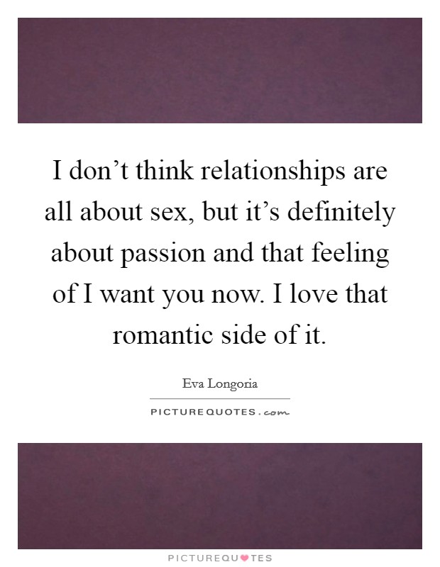 I don't think relationships are all about sex, but it's definitely about passion and that feeling of I want you now. I love that romantic side of it. Picture Quote #1