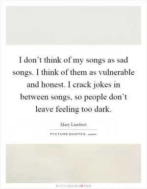 I don’t think of my songs as sad songs. I think of them as vulnerable and honest. I crack jokes in between songs, so people don’t leave feeling too dark Picture Quote #1