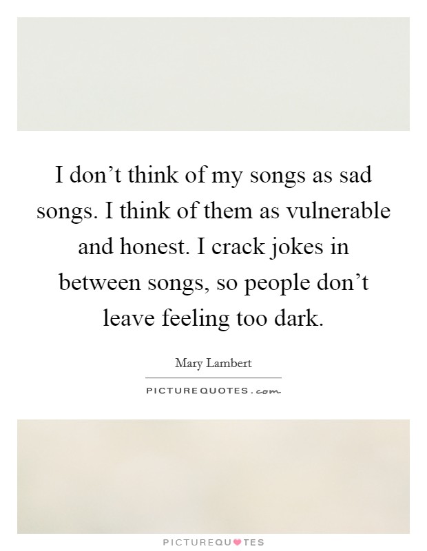 I don't think of my songs as sad songs. I think of them as vulnerable and honest. I crack jokes in between songs, so people don't leave feeling too dark. Picture Quote #1