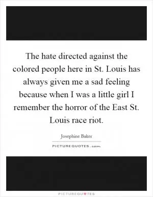 The hate directed against the colored people here in St. Louis has always given me a sad feeling because when I was a little girl I remember the horror of the East St. Louis race riot Picture Quote #1