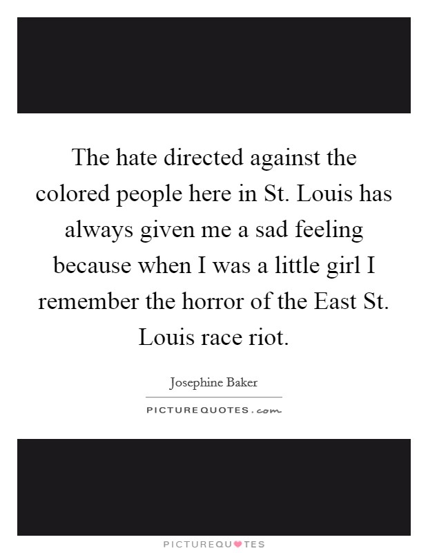 The hate directed against the colored people here in St. Louis has always given me a sad feeling because when I was a little girl I remember the horror of the East St. Louis race riot. Picture Quote #1