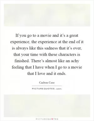 If you go to a movie and it’s a great experience, the experience at the end of it is always like this sadness that it’s over, that your time with these characters is finished. There’s almost like an achy feeling that I have when I go to a movie that I love and it ends Picture Quote #1
