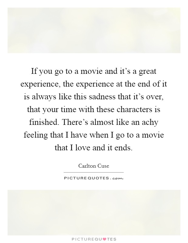 If you go to a movie and it's a great experience, the experience at the end of it is always like this sadness that it's over, that your time with these characters is finished. There's almost like an achy feeling that I have when I go to a movie that I love and it ends. Picture Quote #1