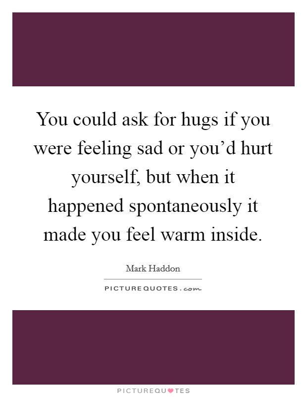 You could ask for hugs if you were feeling sad or you'd hurt yourself, but when it happened spontaneously it made you feel warm inside. Picture Quote #1