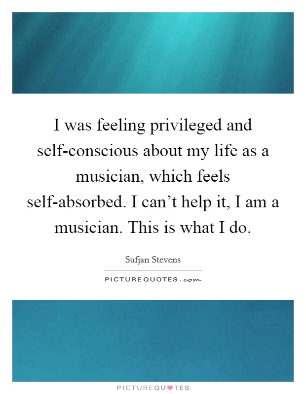 I was feeling privileged and self-conscious about my life as a musician, which feels self-absorbed. I can't help it, I am a musician. This is what I do. Picture Quote #1