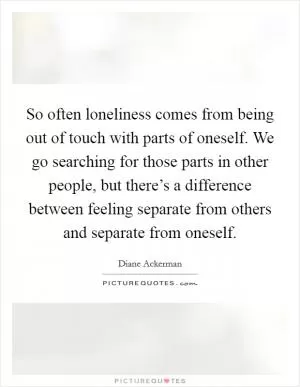 So often loneliness comes from being out of touch with parts of oneself. We go searching for those parts in other people, but there’s a difference between feeling separate from others and separate from oneself Picture Quote #1