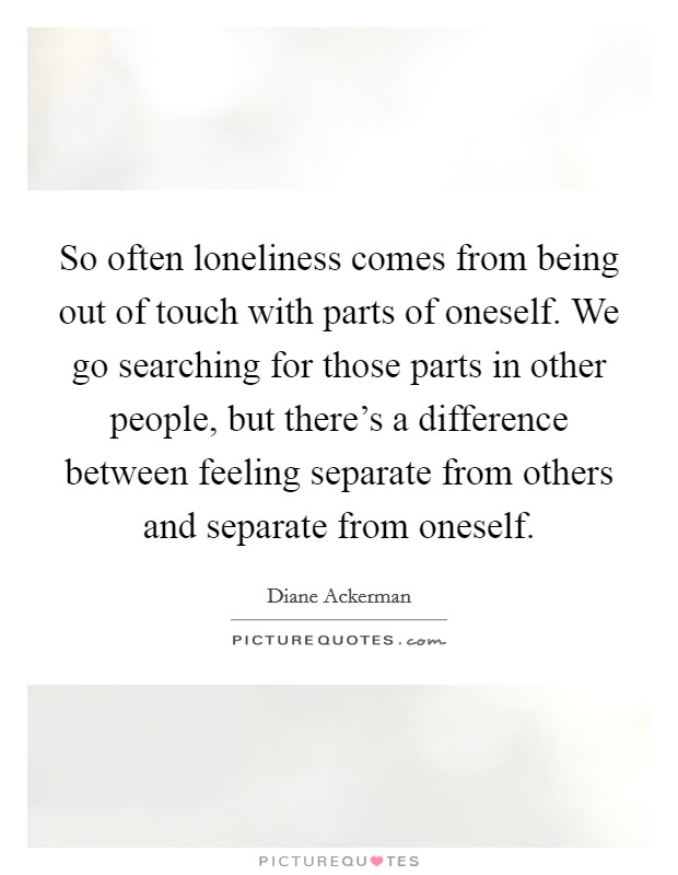 So often loneliness comes from being out of touch with parts of oneself. We go searching for those parts in other people, but there's a difference between feeling separate from others and separate from oneself. Picture Quote #1