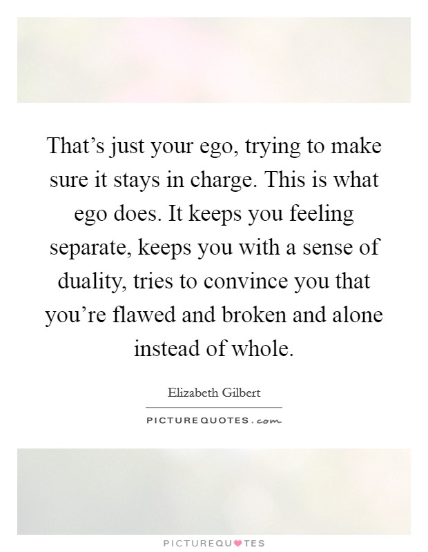 That's just your ego, trying to make sure it stays in charge. This is what ego does. It keeps you feeling separate, keeps you with a sense of duality, tries to convince you that you're flawed and broken and alone instead of whole. Picture Quote #1
