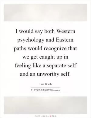 I would say both Western psychology and Eastern paths would recognize that we get caught up in feeling like a separate self and an unworthy self Picture Quote #1